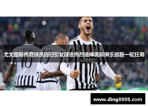 尤文图斯传奇球员回归引发球迷热烈追捧再掀俱乐部新一轮狂潮