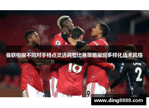曼联根据不同对手特点灵活调整比赛策略展现多样化战术风格