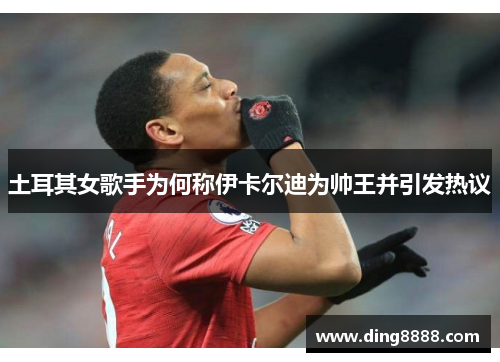 土耳其女歌手为何称伊卡尔迪为帅王并引发热议