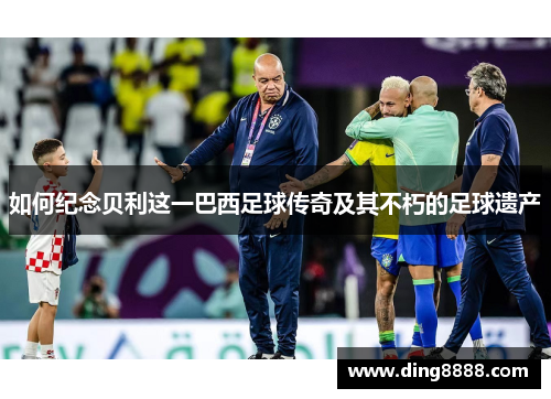 如何纪念贝利这一巴西足球传奇及其不朽的足球遗产