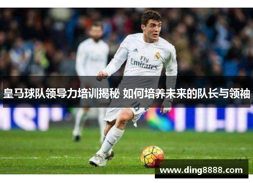 皇马球队领导力培训揭秘 如何培养未来的队长与领袖