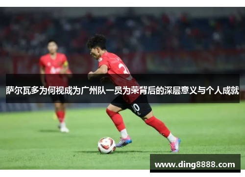 萨尔瓦多为何视成为广州队一员为荣背后的深层意义与个人成就