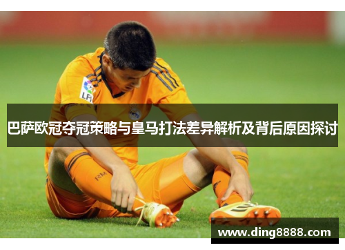 巴萨欧冠夺冠策略与皇马打法差异解析及背后原因探讨 巴萨欧冠夺冠策略与皇马打法差异解析及背后原因探讨