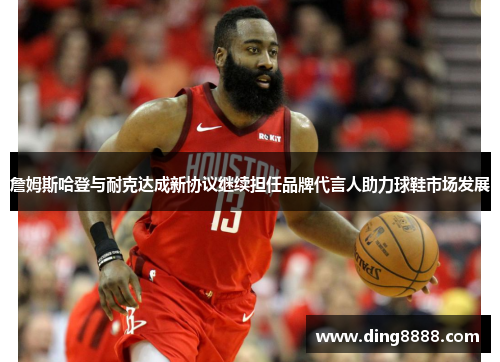 詹姆斯哈登与耐克达成新协议继续担任品牌代言人助力球鞋市场发展