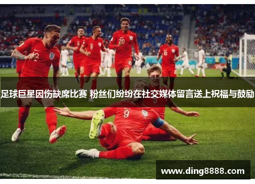 足球巨星因伤缺席比赛 粉丝们纷纷在社交媒体留言送上祝福与鼓励