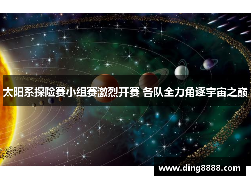 太阳系探险赛小组赛激烈开赛 各队全力角逐宇宙之巅 太阳系探险赛小组赛激烈开赛 各队全力角逐宇宙之巅